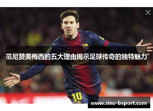 范尼赞美梅西的五大理由揭示足球传奇的独特魅力