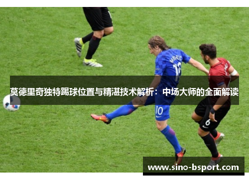 莫德里奇独特踢球位置与精湛技术解析：中场大师的全面解读