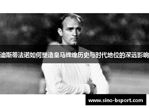 迪斯蒂法诺如何塑造皇马辉煌历史与时代地位的深远影响 迪斯蒂法诺如何塑造皇马辉煌历史与时代地位的深远影响