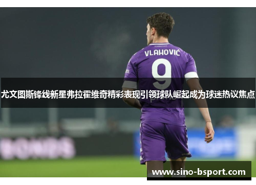 尤文图斯锋线新星弗拉霍维奇精彩表现引领球队崛起成为球迷热议焦点