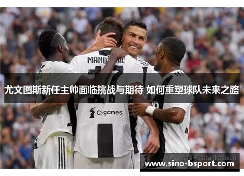 尤文图斯新任主帅面临挑战与期待 如何重塑球队未来之路 尤文图斯新任主帅面临挑战与期待 如何重塑球队未来之路
