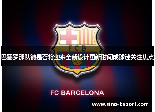 巴塞罗那队徽是否将迎来全新设计更新时间成球迷关注焦点 巴塞罗那队徽是否将迎来全新设计更新时间成球迷关注焦点
