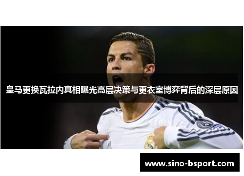 皇马更换瓦拉内真相曝光高层决策与更衣室博弈背后的深层原因 皇马更换瓦拉内真相曝光高层决策与更衣室博弈背后的深层原因