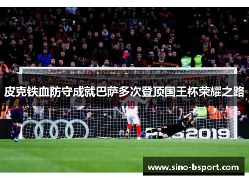 皮克铁血防守成就巴萨多次登顶国王杯荣耀之路 皮克铁血防守成就巴萨多次登顶国王杯荣耀之路
