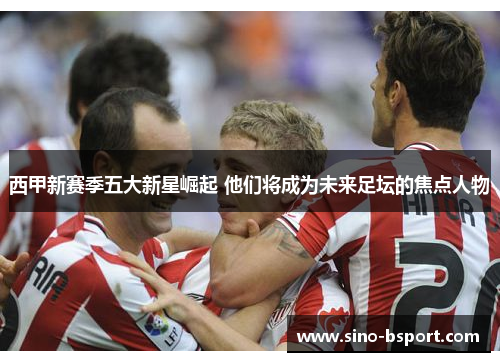 西甲新赛季五大新星崛起 他们将成为未来足坛的焦点人物