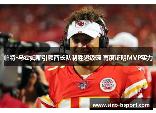 帕特·马霍姆斯引领酋长队制胜超级碗 再度证明MVP实力