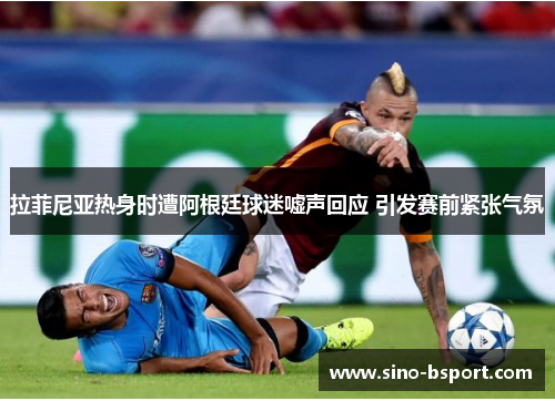 拉菲尼亚热身时遭阿根廷球迷嘘声回应 引发赛前紧张气氛 拉菲尼亚热身时遭阿根廷球迷嘘声回应 引发赛前紧张气氛