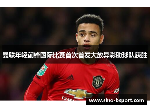 曼联年轻前锋国际比赛首次首发大放异彩助球队获胜