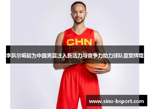 李凯尔崛起为中国男篮注入新活力与竞争力助力球队重塑辉煌 李凯尔崛起为中国男篮注入新活力与竞争力助力球队重塑辉煌