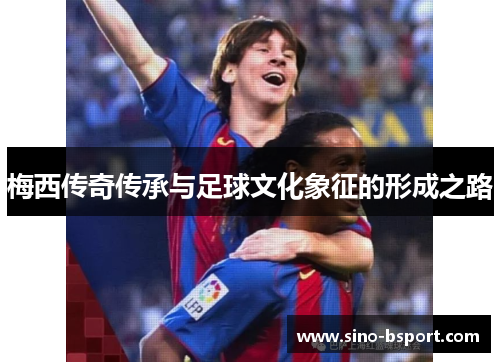 梅西传奇传承与足球文化象征的形成之路 梅西传奇传承与足球文化象征的形成之路