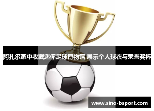 阿扎尔家中收藏迷你足球博物馆 展示个人球衣与荣誉奖杯